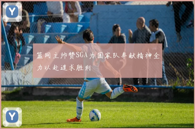 篮网主帅赞SGA为国家队奉献精神全力以赴追求胜利