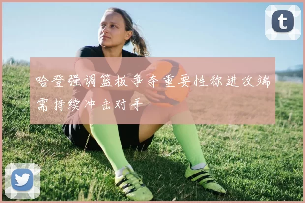 哈登强调篮板争夺重要性称进攻端需持续冲击对手