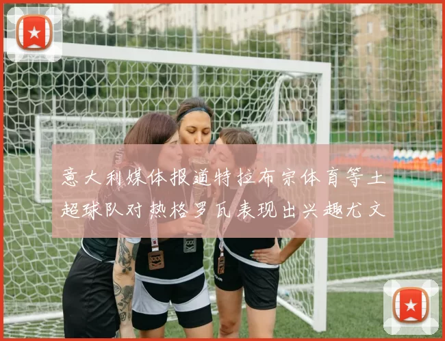 意大利媒体报道特拉布宗体育等土超球队对热格罗瓦表现出兴趣尤文图斯愿意出售这名球员