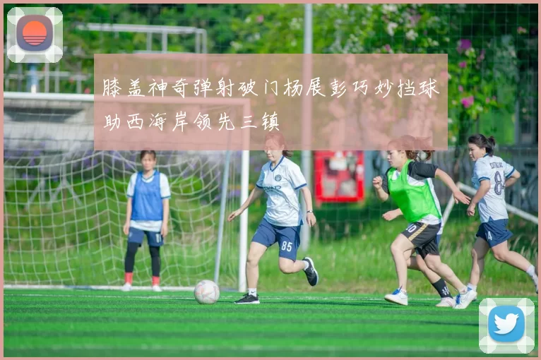 膝盖神奇弹射破门杨展彭巧妙挡球助西海岸领先三镇