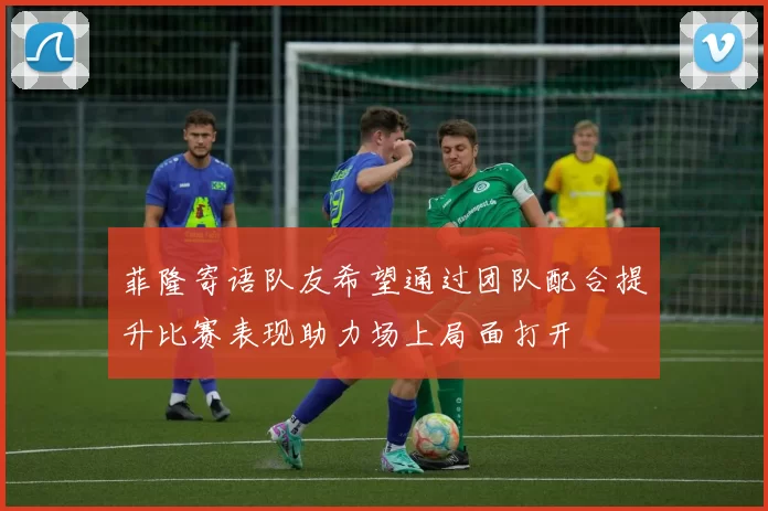 菲隆寄语队友希望通过团队配合提升比赛表现助力场上局面打开