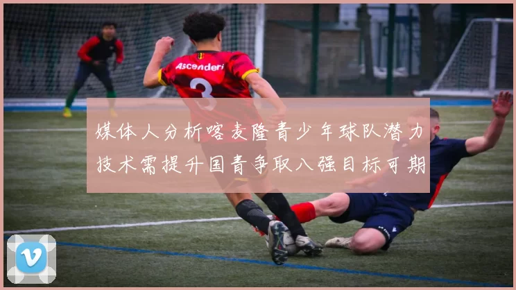 媒体人分析喀麦隆青少年球队潜力技术需提升国青争取八强目标可期