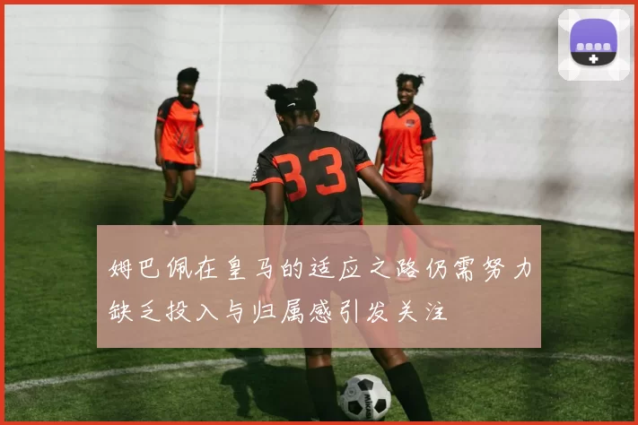 姆巴佩在皇马的适应之路仍需努力缺乏投入与归属感引发关注