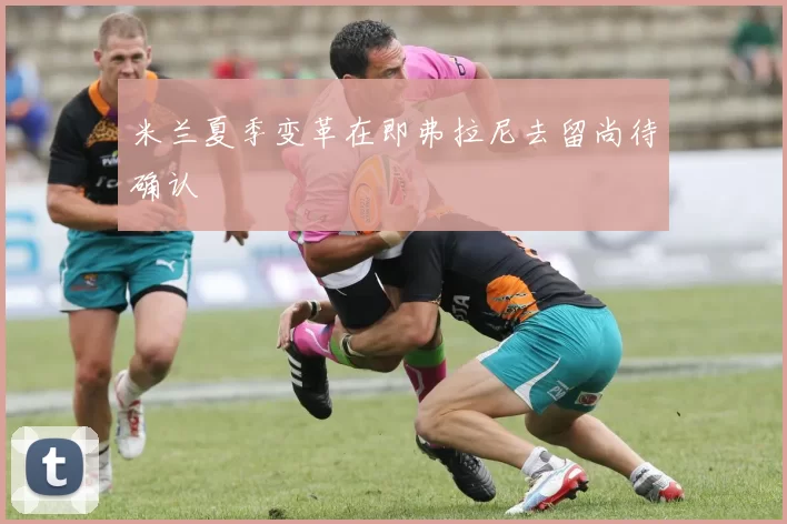 米兰夏季变革在即弗拉尼去留尚待确认