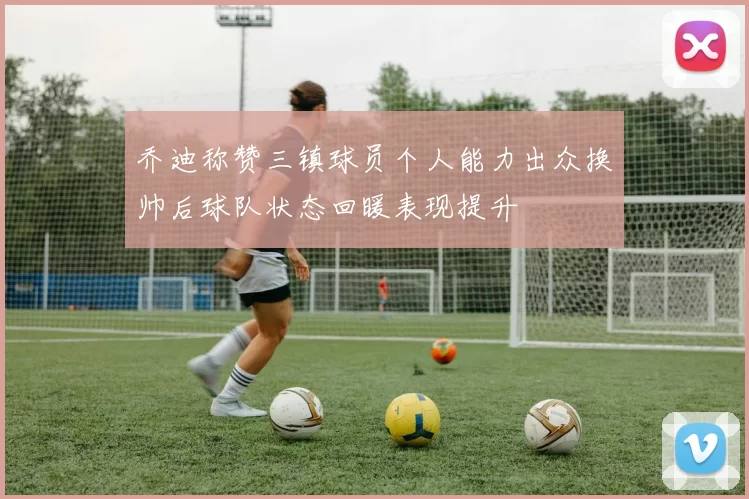 乔迪称赞三镇球员个人能力出众换帅后球队状态回暖表现提升