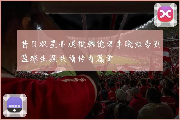昔日双星齐退役韩德君李晓旭告别篮球生涯共谱传奇篇章