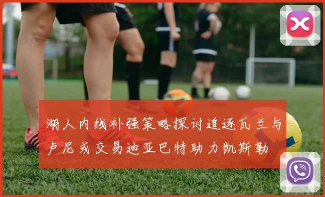 湖人内线补强策略探讨追逐瓦兰与卢尼或交易迪亚巴特助力凯斯勒