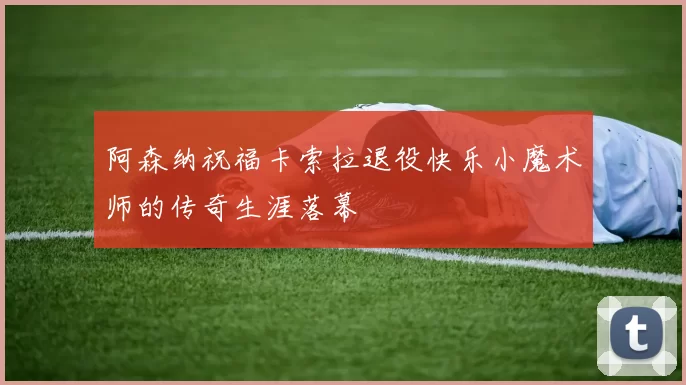 阿森纳祝福卡索拉退役快乐小魔术师的传奇生涯落幕