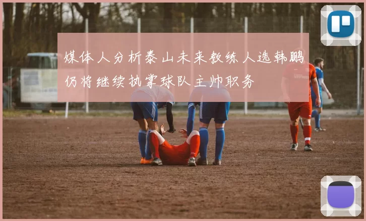 媒体人分析泰山未来教练人选韩鹏仍将继续执掌球队主帅职务