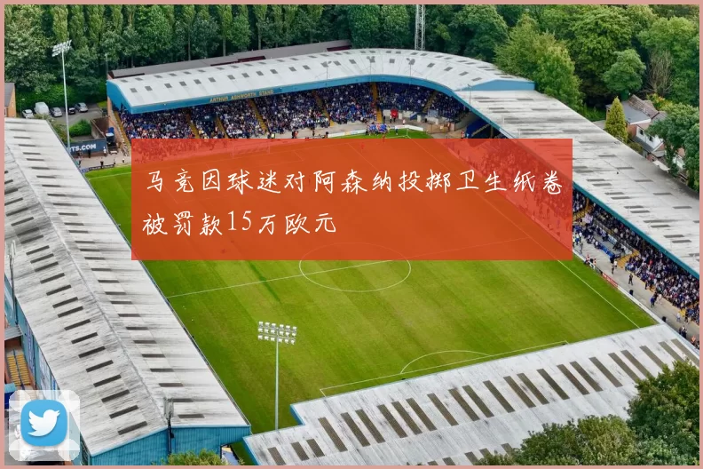 马竞因球迷对阿森纳投掷卫生纸卷被罚款15万欧元