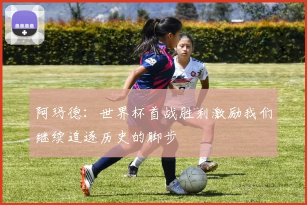 阿玛德：世界杯首战胜利激励我们继续追逐历史的脚步
