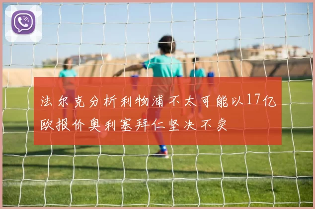 法尔克分析利物浦不太可能以17亿欧报价奥利塞拜仁坚决不卖