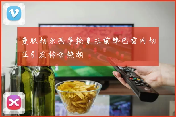 曼联切尔西争抢皇社前锋巴雷内切亚引发转会热潮