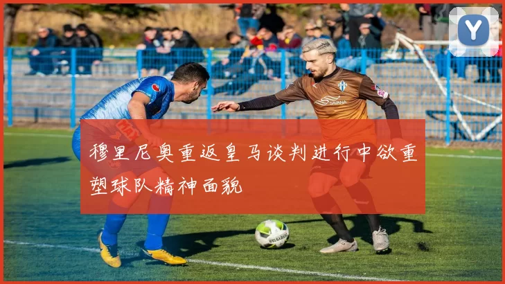 穆里尼奥重返皇马谈判进行中欲重塑球队精神面貌